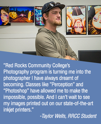 "Red Rocks Community College’s photography program is turning me into the photographer I have always dreamt of becoming. Classes like “Perception” and “Photoshop” have allowed me to make the impossible, possible. And I can’t wait to see my images printed out on our state-of-the-art inkjet printers." - Taylor Wells, RRCC Student