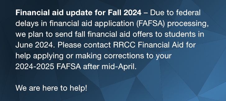 Financial aid update for Fall 2024 – Due to federal delays in financial aid application (FAFSA) processing, we plan to send fall financial aid offers to students in June 2024. Please contact RRCC Financial Aid for help applying or making corrections to your 2024-2025 FAFSA after mid-April. We are here to help!