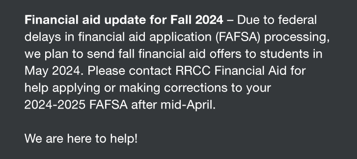 Financial aid update for Fall 2024 – Due to federal delays in financial aid application (FAFSA) processing, we plan to send fall financial aid offers to students in May 2024. Please contact RRCC Financial Aid for help applying or making corrections to your 2024-2025 FAFSA after mid-April. We are here to help!